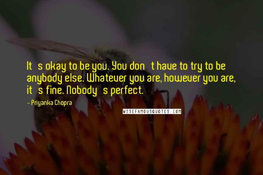 Priyanka Chopra Quotes: It's okay to be you. You don't have to try to be anybody else. Whatever you are, however you are, it's fine. Nobody's perfect.