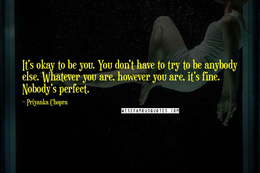 Priyanka Chopra Quotes: It's okay to be you. You don't have to try to be anybody else. Whatever you are, however you are, it's fine. Nobody's perfect.