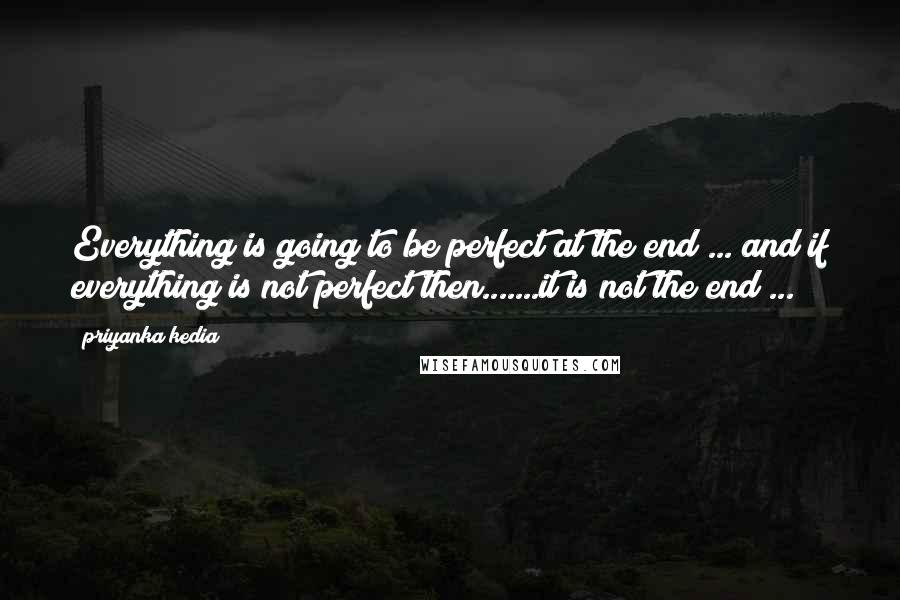 Priyanka Kedia Quotes: Everything is going to be perfect at the end ... and if everything is not perfect then.......it is not the end ...