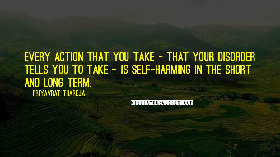 Priyavrat Thareja Quotes: Every action that you take - that your disorder tells you to take - is self-harming in the short and long term.