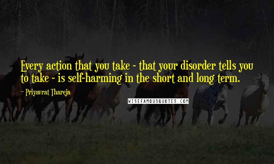 Priyavrat Thareja Quotes: Every action that you take - that your disorder tells you to take - is self-harming in the short and long term.