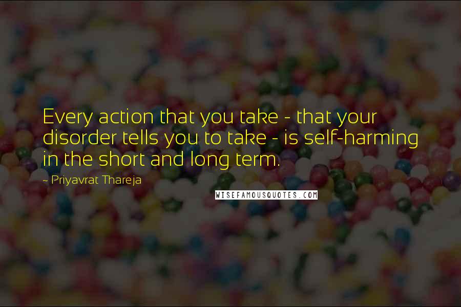 Priyavrat Thareja Quotes: Every action that you take - that your disorder tells you to take - is self-harming in the short and long term.