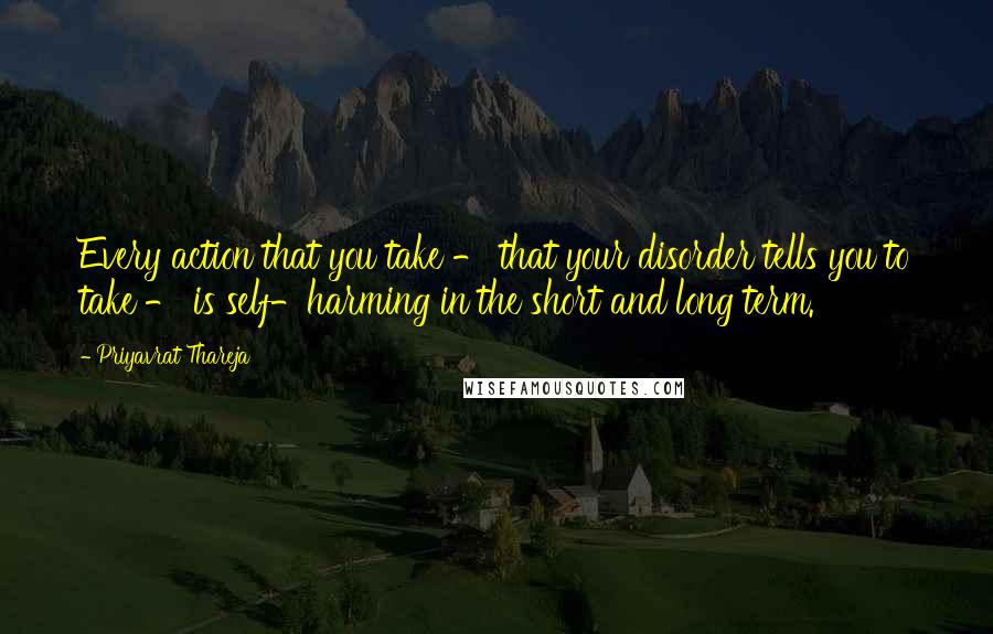 Priyavrat Thareja Quotes: Every action that you take - that your disorder tells you to take - is self-harming in the short and long term.