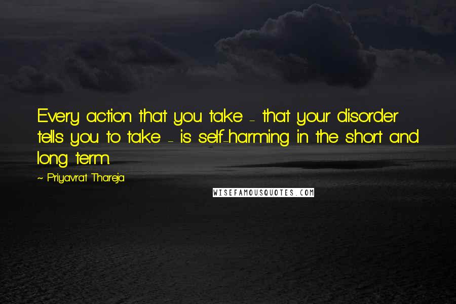 Priyavrat Thareja Quotes: Every action that you take - that your disorder tells you to take - is self-harming in the short and long term.