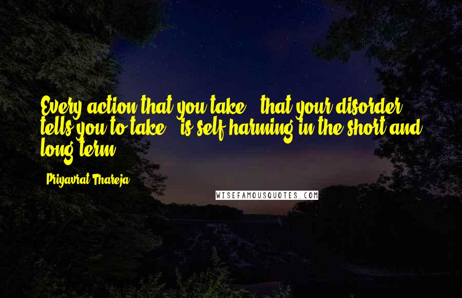 Priyavrat Thareja Quotes: Every action that you take - that your disorder tells you to take - is self-harming in the short and long term.