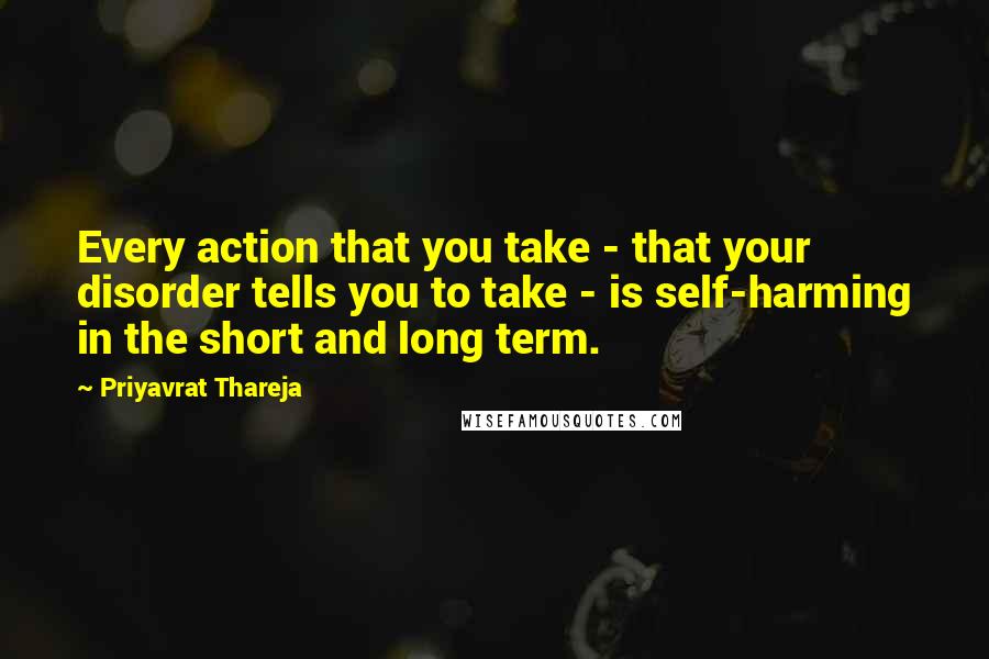 Priyavrat Thareja Quotes: Every action that you take - that your disorder tells you to take - is self-harming in the short and long term.