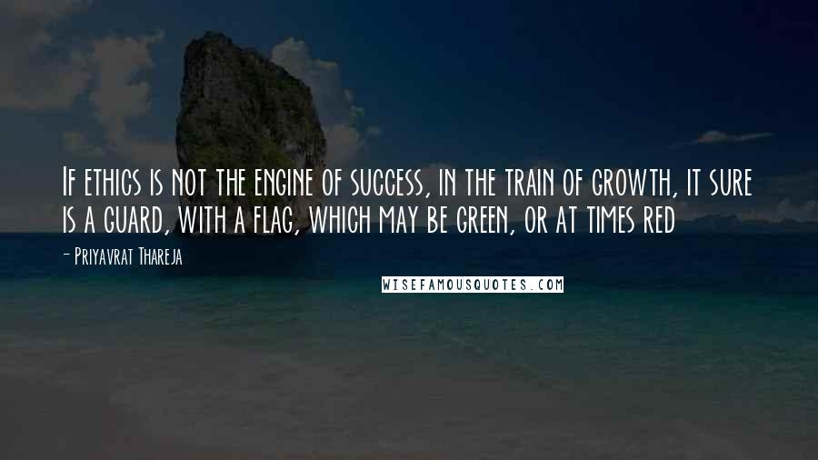 Priyavrat Thareja Quotes: If ethics is not the engine of success, in the train of growth, it sure is a guard, with a flag, which may be green, or at times red