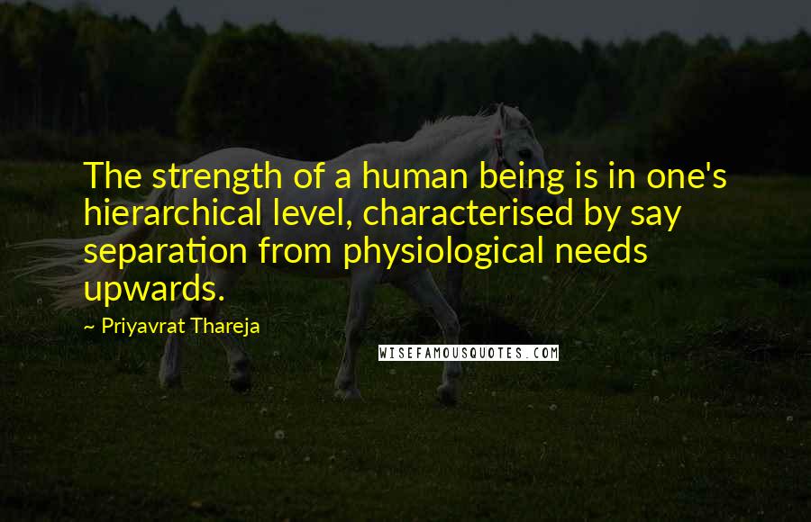 Priyavrat Thareja Quotes: The strength of a human being is in one's hierarchical level, characterised by say separation from physiological needs upwards.