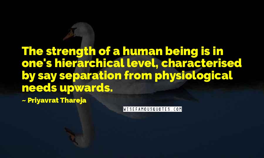 Priyavrat Thareja Quotes: The strength of a human being is in one's hierarchical level, characterised by say separation from physiological needs upwards.