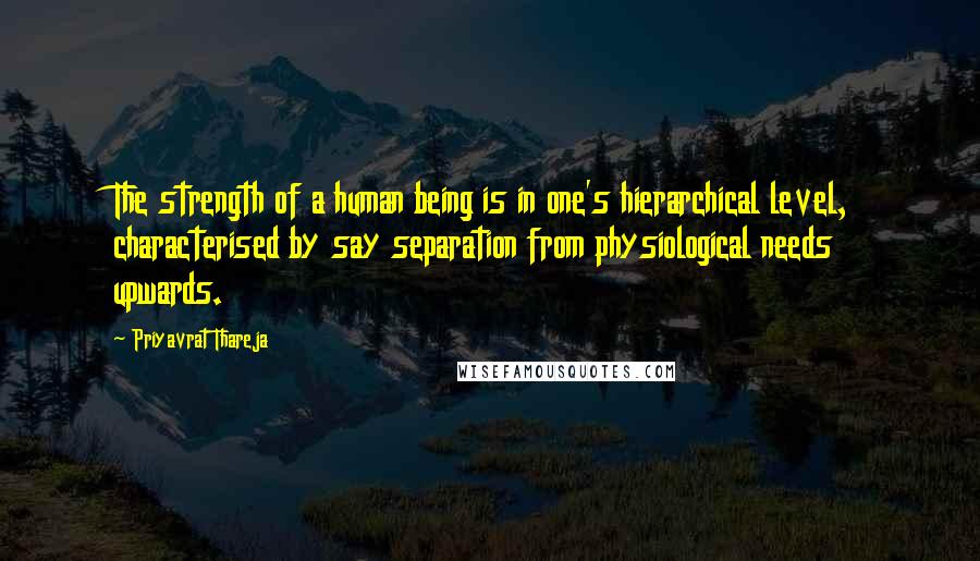 Priyavrat Thareja Quotes: The strength of a human being is in one's hierarchical level, characterised by say separation from physiological needs upwards.