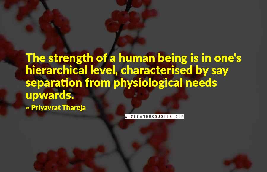 Priyavrat Thareja Quotes: The strength of a human being is in one's hierarchical level, characterised by say separation from physiological needs upwards.