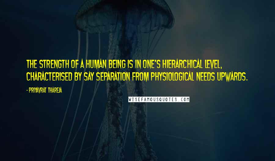 Priyavrat Thareja Quotes: The strength of a human being is in one's hierarchical level, characterised by say separation from physiological needs upwards.