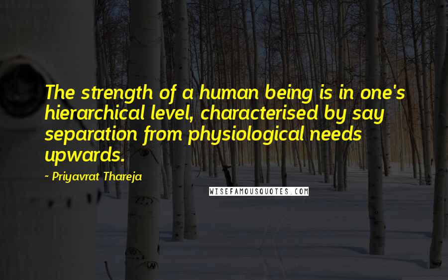 Priyavrat Thareja Quotes: The strength of a human being is in one's hierarchical level, characterised by say separation from physiological needs upwards.