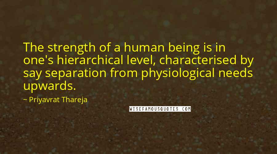 Priyavrat Thareja Quotes: The strength of a human being is in one's hierarchical level, characterised by say separation from physiological needs upwards.