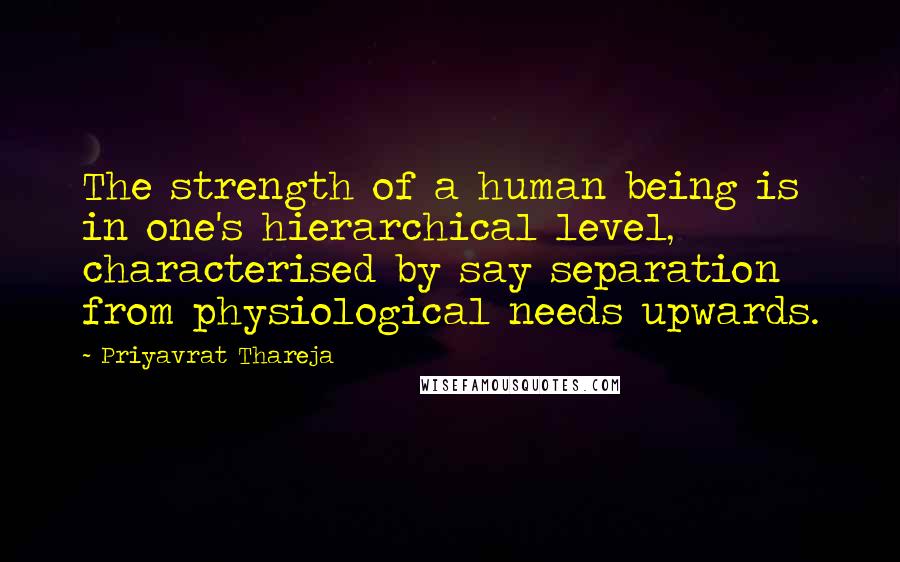 Priyavrat Thareja Quotes: The strength of a human being is in one's hierarchical level, characterised by say separation from physiological needs upwards.