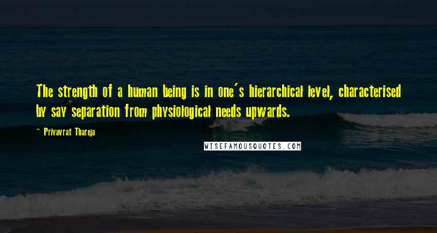 Priyavrat Thareja Quotes: The strength of a human being is in one's hierarchical level, characterised by say separation from physiological needs upwards.