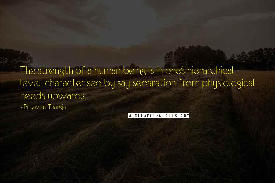 Priyavrat Thareja Quotes: The strength of a human being is in one's hierarchical level, characterised by say separation from physiological needs upwards.