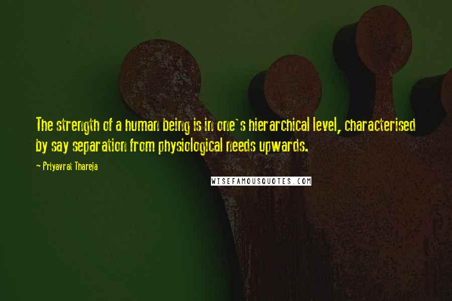 Priyavrat Thareja Quotes: The strength of a human being is in one's hierarchical level, characterised by say separation from physiological needs upwards.