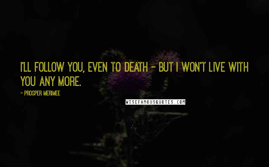 Prosper Merimee Quotes: I'll follow you, even to death - but I won't live with you any more.