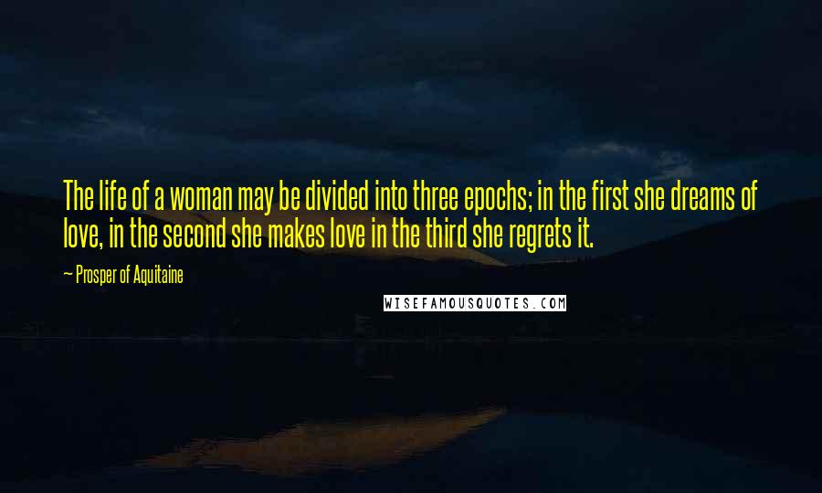 Prosper Of Aquitaine Quotes: The life of a woman may be divided into three epochs; in the first she dreams of love, in the second she makes love in the third she regrets it.