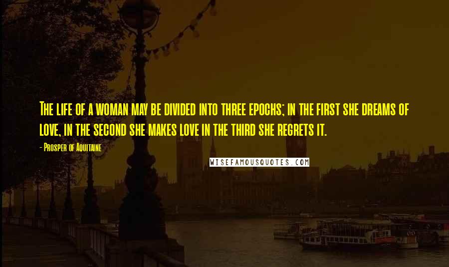 Prosper Of Aquitaine Quotes: The life of a woman may be divided into three epochs; in the first she dreams of love, in the second she makes love in the third she regrets it.