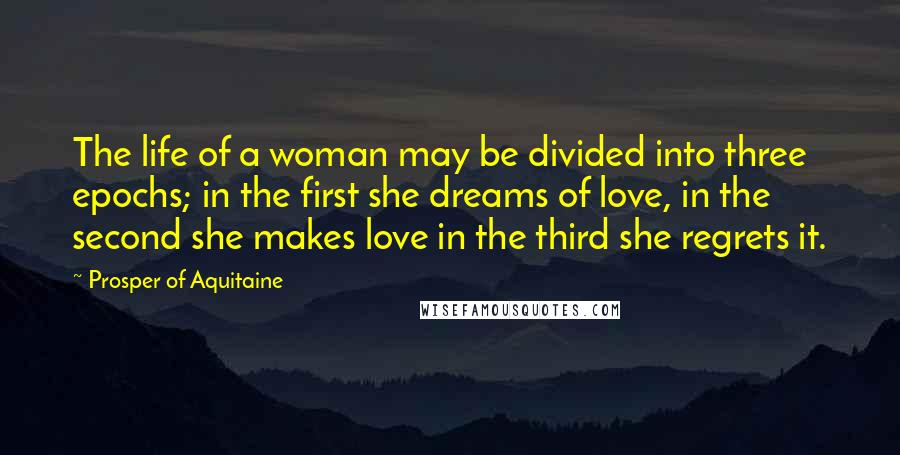 Prosper Of Aquitaine Quotes: The life of a woman may be divided into three epochs; in the first she dreams of love, in the second she makes love in the third she regrets it.