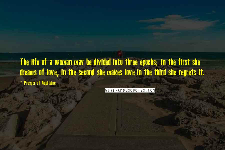 Prosper Of Aquitaine Quotes: The life of a woman may be divided into three epochs; in the first she dreams of love, in the second she makes love in the third she regrets it.