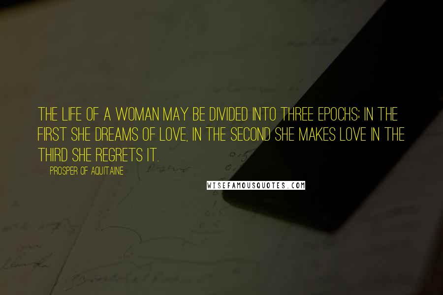 Prosper Of Aquitaine Quotes: The life of a woman may be divided into three epochs; in the first she dreams of love, in the second she makes love in the third she regrets it.