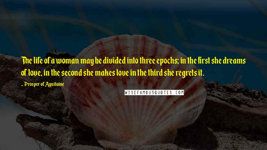 Prosper Of Aquitaine Quotes: The life of a woman may be divided into three epochs; in the first she dreams of love, in the second she makes love in the third she regrets it.