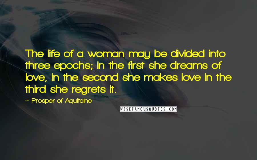 Prosper Of Aquitaine Quotes: The life of a woman may be divided into three epochs; in the first she dreams of love, in the second she makes love in the third she regrets it.