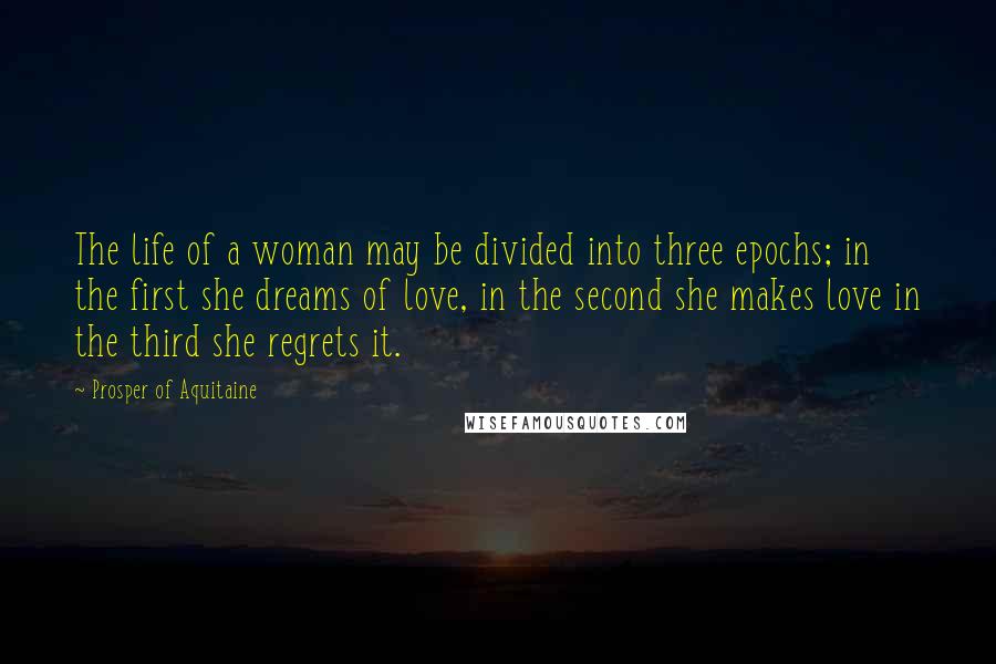 Prosper Of Aquitaine Quotes: The life of a woman may be divided into three epochs; in the first she dreams of love, in the second she makes love in the third she regrets it.