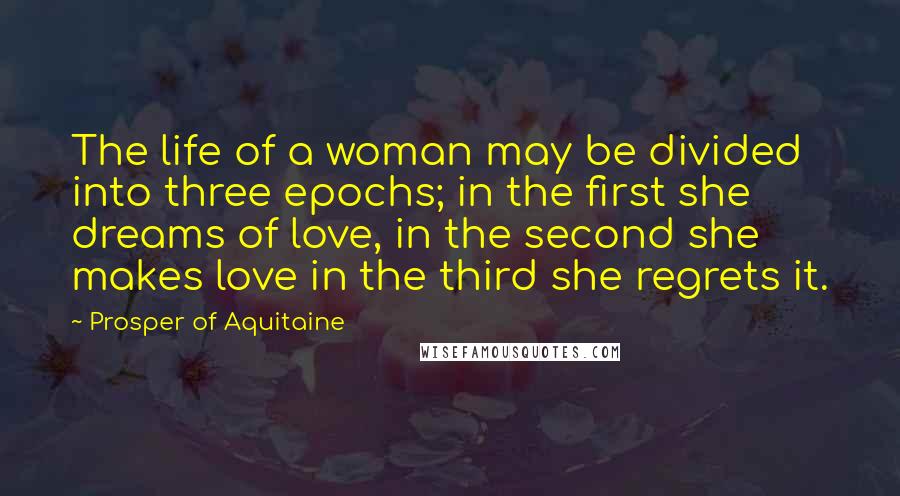 Prosper Of Aquitaine Quotes: The life of a woman may be divided into three epochs; in the first she dreams of love, in the second she makes love in the third she regrets it.