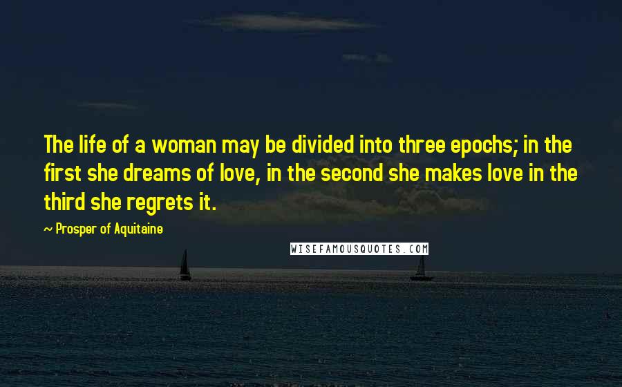 Prosper Of Aquitaine Quotes: The life of a woman may be divided into three epochs; in the first she dreams of love, in the second she makes love in the third she regrets it.