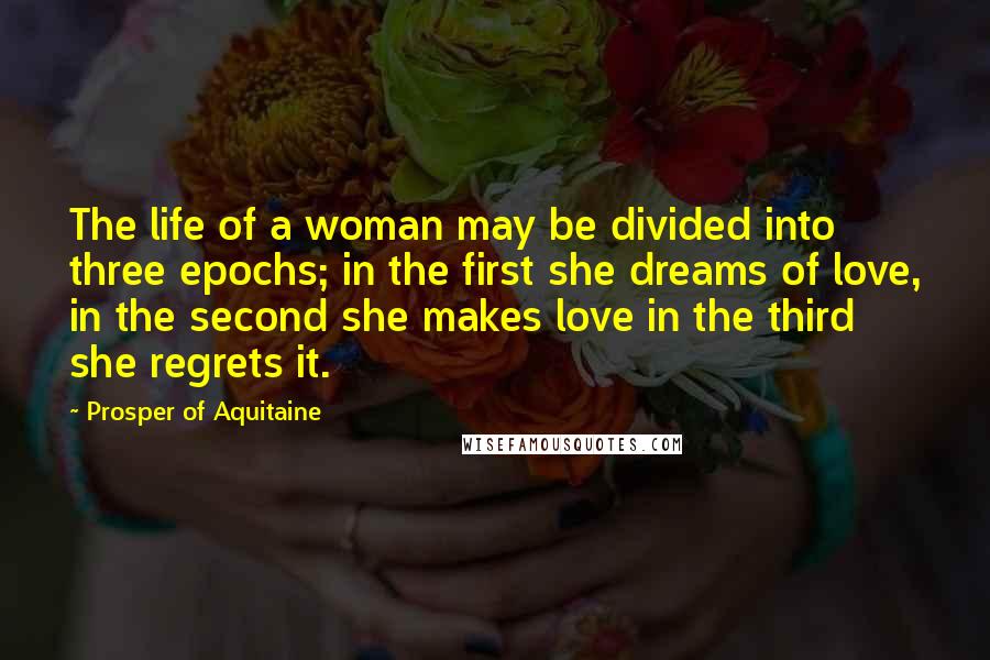 Prosper Of Aquitaine Quotes: The life of a woman may be divided into three epochs; in the first she dreams of love, in the second she makes love in the third she regrets it.