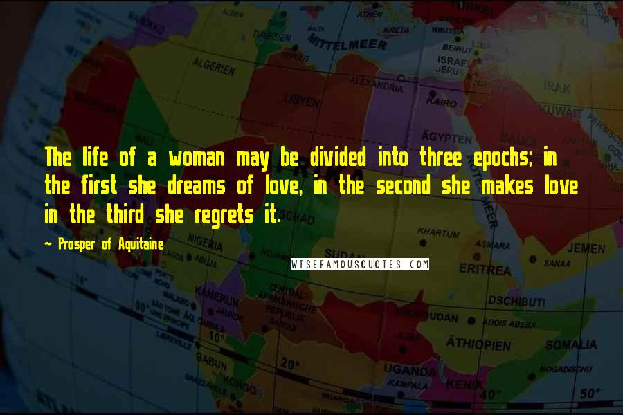 Prosper Of Aquitaine Quotes: The life of a woman may be divided into three epochs; in the first she dreams of love, in the second she makes love in the third she regrets it.