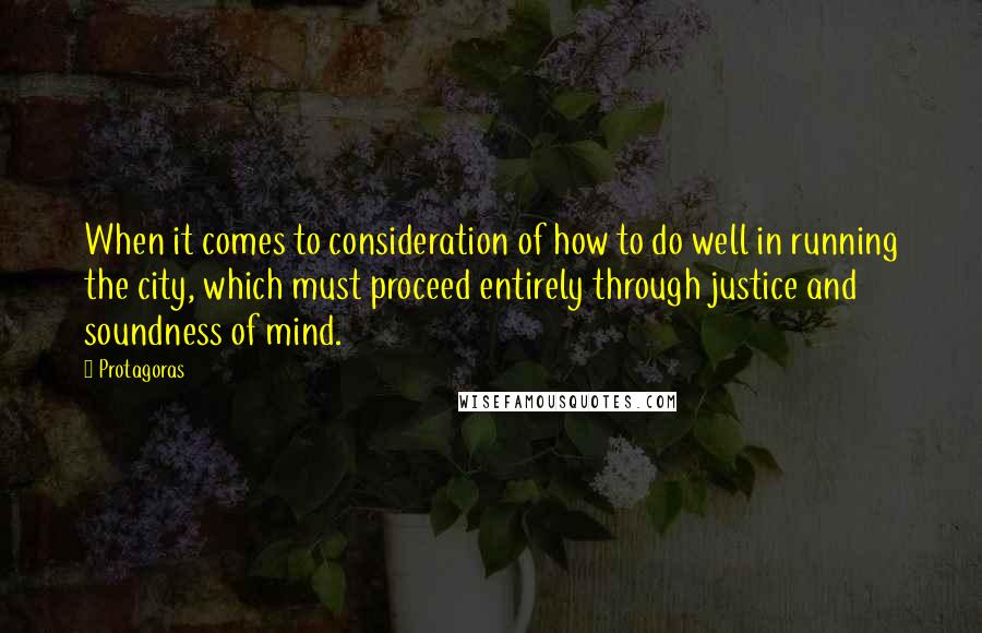 Protagoras Quotes: When it comes to consideration of how to do well in running the city, which must proceed entirely through justice and soundness of mind.