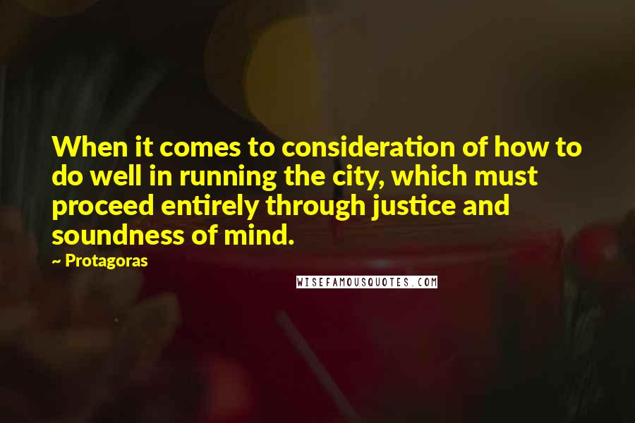 Protagoras Quotes: When it comes to consideration of how to do well in running the city, which must proceed entirely through justice and soundness of mind.