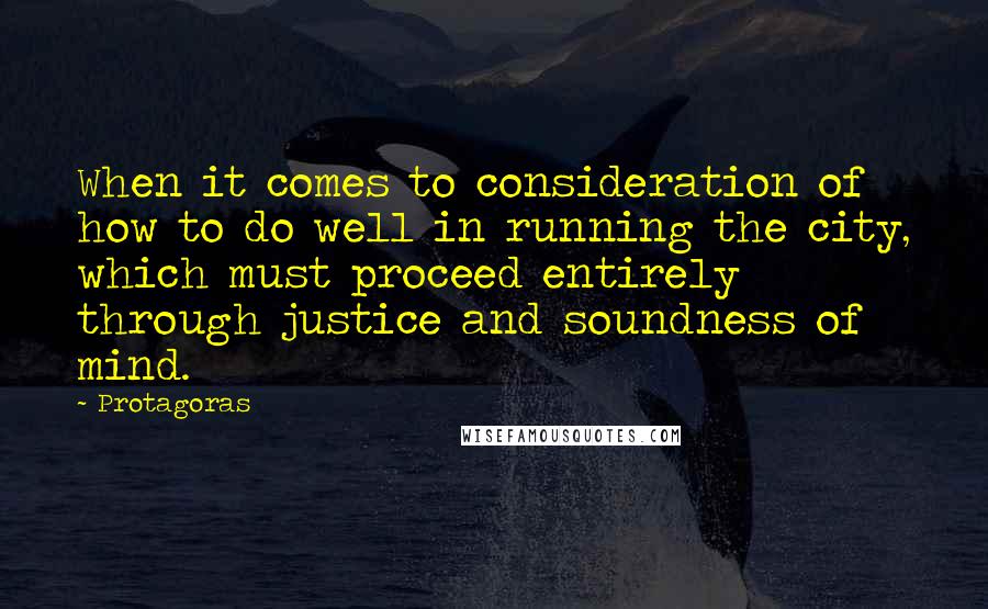 Protagoras Quotes: When it comes to consideration of how to do well in running the city, which must proceed entirely through justice and soundness of mind.