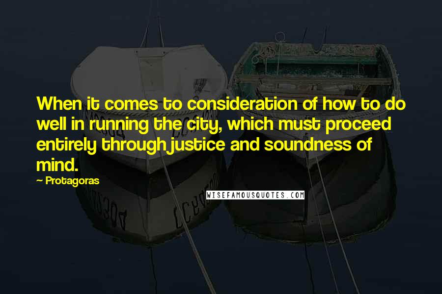 Protagoras Quotes: When it comes to consideration of how to do well in running the city, which must proceed entirely through justice and soundness of mind.