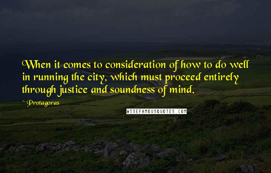 Protagoras Quotes: When it comes to consideration of how to do well in running the city, which must proceed entirely through justice and soundness of mind.