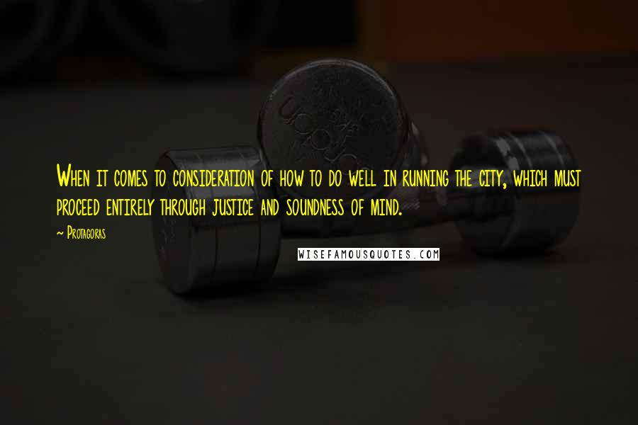 Protagoras Quotes: When it comes to consideration of how to do well in running the city, which must proceed entirely through justice and soundness of mind.