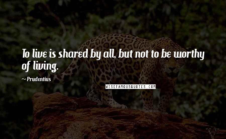 Prudentius Quotes: To live is shared by all, but not to be worthy of living.