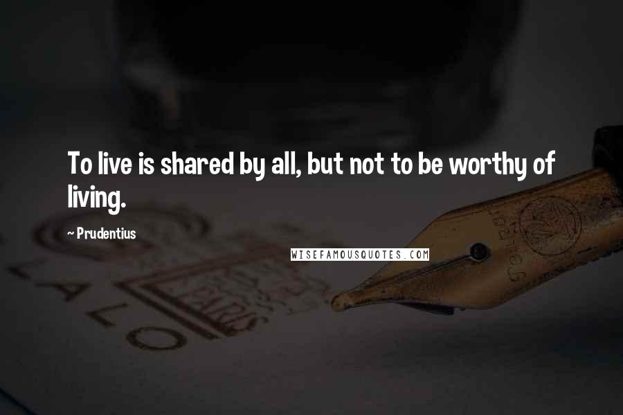 Prudentius Quotes: To live is shared by all, but not to be worthy of living.