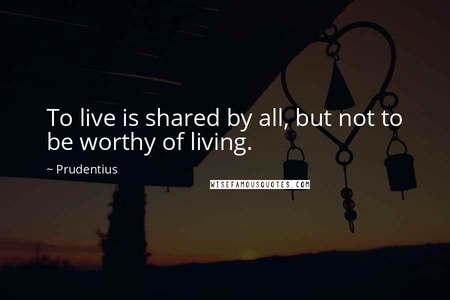 Prudentius Quotes: To live is shared by all, but not to be worthy of living.