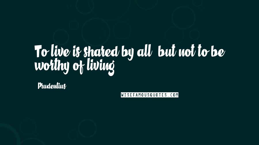 Prudentius Quotes: To live is shared by all, but not to be worthy of living.