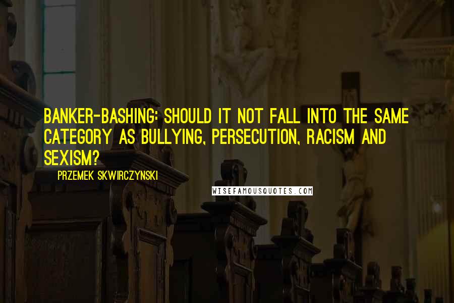 Przemek Skwirczynski Quotes: Banker-bashing: Should it not fall into the same category as bullying, persecution, racism and sexism?