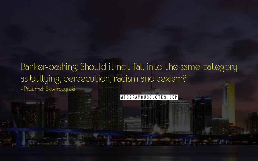 Przemek Skwirczynski Quotes: Banker-bashing: Should it not fall into the same category as bullying, persecution, racism and sexism?