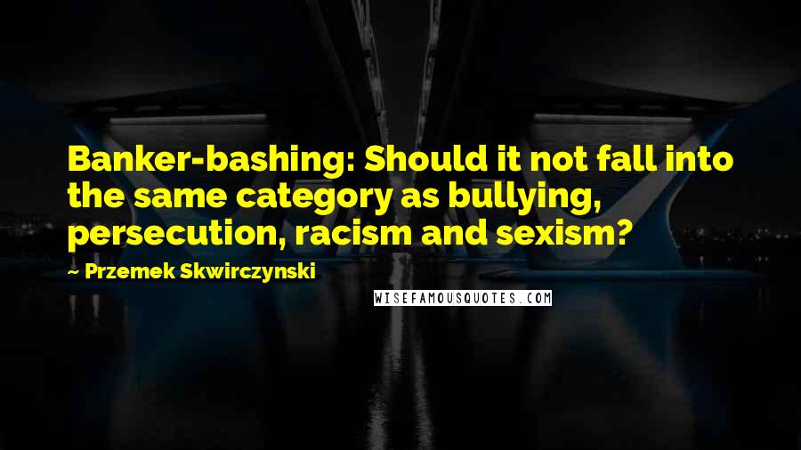 Przemek Skwirczynski Quotes: Banker-bashing: Should it not fall into the same category as bullying, persecution, racism and sexism?