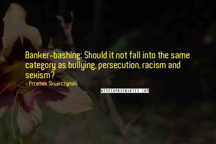 Przemek Skwirczynski Quotes: Banker-bashing: Should it not fall into the same category as bullying, persecution, racism and sexism?