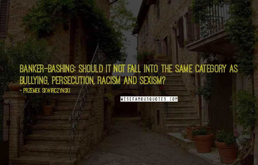 Przemek Skwirczynski Quotes: Banker-bashing: Should it not fall into the same category as bullying, persecution, racism and sexism?